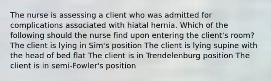 The nurse is assessing a client who was admitted for complications associated with hiatal hernia. Which of the following should the nurse find upon entering the client's room? The client is lying in Sim's position The client is lying supine with the head of bed flat The client is in Trendelenburg position The client is in semi-Fowler's position