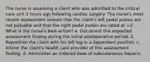 The nurse is assessing a client who was admitted to the critical care unit 3 hours ago following cardiac surgery. The nurse's most recent assessment reveals that the client's left pedal pulses are not palpable and that the right pedal pulses are rated at +2. What is the nurse's best action? a. Document this expected assessment finding during the initial postoperative period. b. Reposition the client with his left leg in a dependent position. c. Inform the client's health care provider of this assessment finding. d. Administer an ordered dose of subcutaneous heparin.