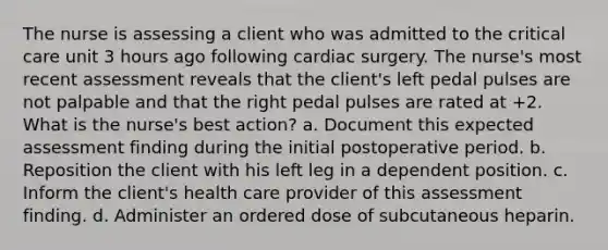 The nurse is assessing a client who was admitted to the critical care unit 3 hours ago following cardiac surgery. The nurse's most recent assessment reveals that the client's left pedal pulses are not palpable and that the right pedal pulses are rated at +2. What is the nurse's best action? a. Document this expected assessment finding during the initial postoperative period. b. Reposition the client with his left leg in a dependent position. c. Inform the client's health care provider of this assessment finding. d. Administer an ordered dose of subcutaneous heparin.