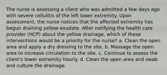 The nurse is assessing a client who was admitted a few days ago with severe cellulitis of the left lower extremity. Upon assessment, the nurse notices that the affected extremity has begun draining yellow exudate. After notifying the health care provider (HCP) about the yellow drainage, which of these interventions would be a priority for the nurse? a. Clean the open area and apply a dry dressing to the site. b. Massage the open area to increase circulation to the site. c. Continue to assess the client's lower extremity hourly. d. Clean the open area and swab and culture the drainage.