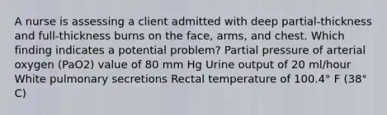 A nurse is assessing a client admitted with deep partial-thickness and full-thickness burns on the face, arms, and chest. Which finding indicates a potential problem? Partial pressure of arterial oxygen (PaO2) value of 80 mm Hg Urine output of 20 ml/hour White pulmonary secretions Rectal temperature of 100.4° F (38° C)