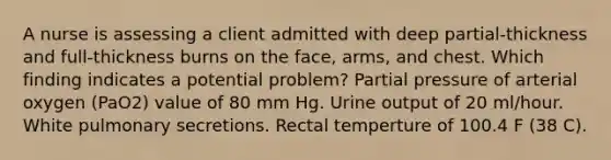 A nurse is assessing a client admitted with deep partial-thickness and full-thickness burns on the face, arms, and chest. Which finding indicates a potential problem? Partial pressure of arterial oxygen (PaO2) value of 80 mm Hg. Urine output of 20 ml/hour. White pulmonary secretions. Rectal temperture of 100.4 F (38 C).