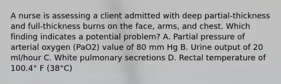 A nurse is assessing a client admitted with deep partial-thickness and full-thickness burns on the face, arms, and chest. Which finding indicates a potential problem? A. Partial pressure of arterial oxygen (PaO2) value of 80 mm Hg B. Urine output of 20 ml/hour C. White pulmonary secretions D. Rectal temperature of 100.4° F (38°C)