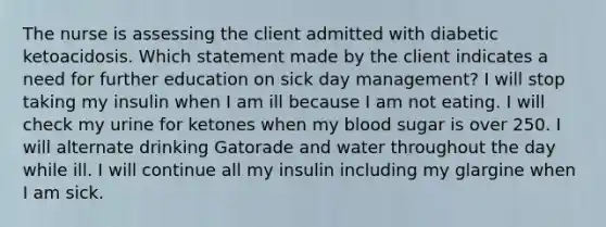 The nurse is assessing the client admitted with diabetic ketoacidosis. Which statement made by the client indicates a need for further education on sick day management? I will stop taking my insulin when I am ill because I am not eating. I will check my urine for ketones when my blood sugar is over 250. I will alternate drinking Gatorade and water throughout the day while ill. I will continue all my insulin including my glargine when I am sick.