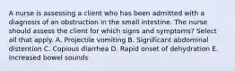 A nurse is assessing a client who has been admitted with a diagnosis of an obstruction in the small intestine. The nurse should assess the client for which signs and symptoms? Select all that apply. A. Projectile vomiting B. Significant abdominal distention C. Copious diarrhea D. Rapid onset of dehydration E. Increased bowel sounds
