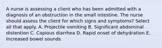 A nurse is assessing a client who has been admitted with a diagnosis of an obstruction in the small intestine. The nurse should assess the client for which signs and symptoms? Select all that apply. A. Projectile vomiting B. Significant abdominal distention C. Copious diarrhea D. Rapid onset of dehydration E. Increased bowel sounds