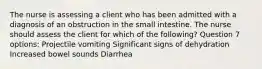 The nurse is assessing a client who has been admitted with a diagnosis of an obstruction in the small intestine. The nurse should assess the client for which of the following? Question 7 options: Projectile vomiting Significant signs of dehydration Increased bowel sounds Diarrhea