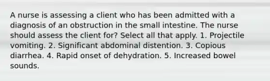 A nurse is assessing a client who has been admitted with a diagnosis of an obstruction in the small intestine. The nurse should assess the client for? Select all that apply. 1. Projectile vomiting. 2. Significant abdominal distention. 3. Copious diarrhea. 4. Rapid onset of dehydration. 5. Increased bowel sounds.