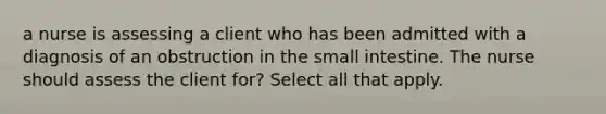 a nurse is assessing a client who has been admitted with a diagnosis of an obstruction in <a href='https://www.questionai.com/knowledge/kt623fh5xn-the-small-intestine' class='anchor-knowledge'>the small intestine</a>. The nurse should assess the client for? Select all that apply.