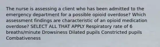 The nurse is assessing a client who has been admitted to the emergency department for a possible opioid overdose? Which assessment findings are characteristic of an opioid medication overdose? SELECT ALL THAT APPLY Respiratory rate of 6 breaths/minute Drowsiness Dilated pupils Constricted pupils Combativeness