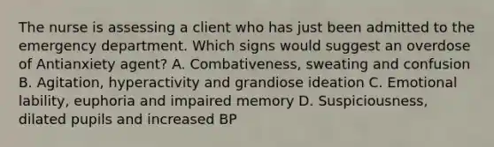 The nurse is assessing a client who has just been admitted to the emergency department. Which signs would suggest an overdose of Antianxiety agent? A. Combativeness, sweating and confusion B. Agitation, hyperactivity and grandiose ideation C. Emotional lability, euphoria and impaired memory D. Suspiciousness, dilated pupils and increased BP