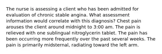 The nurse is assessing a client who has been admitted for evaluation of chronic stable angina. What assessment information would correlate with this diagnosis? Chest pain arouses the client around midnight to 3:00 am. The pain is relieved with one sublingual nitroglycerin tablet. The pain has been occurring more frequently over the past several weeks. The pain is primarily midsternal, radiating toward the left arm.