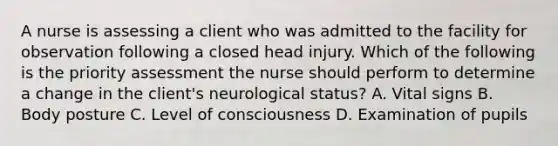 A nurse is assessing a client who was admitted to the facility for observation following a closed head injury. Which of the following is the priority assessment the nurse should perform to determine a change in the client's neurological status? A. Vital signs B. Body posture C. Level of consciousness D. Examination of pupils