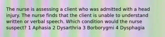 The nurse is assessing a client who was admitted with a head injury. The nurse finds that the client is unable to understand written or verbal speech. Which condition would the nurse suspect? 1 Aphasia 2 Dysarthria 3 Borborygmi 4 Dysphagia