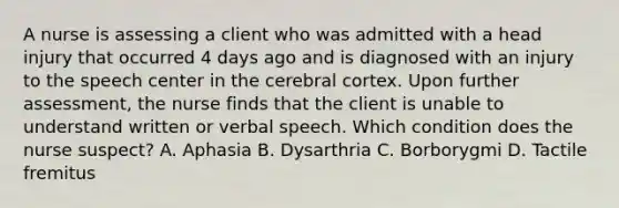 A nurse is assessing a client who was admitted with a head injury that occurred 4 days ago and is diagnosed with an injury to the speech center in the cerebral cortex. Upon further assessment, the nurse finds that the client is unable to understand written or verbal speech. Which condition does the nurse suspect? A. Aphasia B. Dysarthria C. Borborygmi D. Tactile fremitus