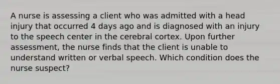 A nurse is assessing a client who was admitted with a head injury that occurred 4 days ago and is diagnosed with an injury to the speech center in the cerebral cortex. Upon further assessment, the nurse finds that the client is unable to understand written or verbal speech. Which condition does the nurse suspect?