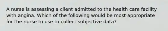 A nurse is assessing a client admitted to the health care facility with angina. Which of the following would be most appropriate for the nurse to use to collect subjective data?