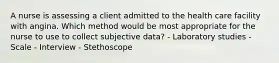 A nurse is assessing a client admitted to the health care facility with angina. Which method would be most appropriate for the nurse to use to collect subjective data? - Laboratory studies - Scale - Interview - Stethoscope