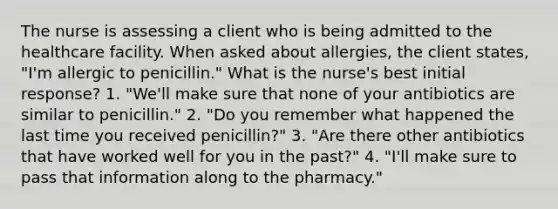 The nurse is assessing a client who is being admitted to the healthcare facility. When asked about allergies, the client states, "I'm allergic to penicillin." What is the nurse's best initial response? 1. "We'll make sure that none of your antibiotics are similar to penicillin." 2. "Do you remember what happened the last time you received penicillin?" 3. "Are there other antibiotics that have worked well for you in the past?" 4. "I'll make sure to pass that information along to the pharmacy."