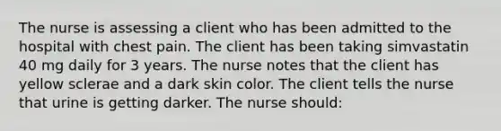 The nurse is assessing a client who has been admitted to the hospital with chest pain. The client has been taking simvastatin 40 mg daily for 3 years. The nurse notes that the client has yellow sclerae and a dark skin color. The client tells the nurse that urine is getting darker. The nurse should: