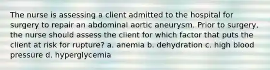 The nurse is assessing a client admitted to the hospital for surgery to repair an abdominal aortic aneurysm. Prior to surgery, the nurse should assess the client for which factor that puts the client at risk for rupture? a. anemia b. dehydration c. high blood pressure d. hyperglycemia