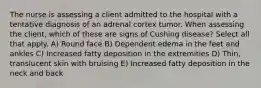The nurse is assessing a client admitted to the hospital with a tentative diagnosis of an adrenal cortex tumor. When assessing the client, which of these are signs of Cushing disease? Select all that apply. A) Round face B) Dependent edema in the feet and ankles C) Increased fatty deposition in the extremities D) Thin, translucent skin with bruising E) Increased fatty deposition in the neck and back