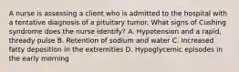 A nurse is assessing a client who is admitted to the hospital with a tentative diagnosis of a pituitary tumor. What signs of Cushing syndrome does the nurse identify? A. Hypotension and a rapid, thready pulse B. Retention of sodium and water C. Increased fatty deposition in the extremities D. Hypoglycemic episodes in the early morning