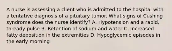 A nurse is assessing a client who is admitted to the hospital with a tentative diagnosis of a pituitary tumor. What signs of Cushing syndrome does the nurse identify? A. Hypotension and a rapid, thready pulse B. Retention of sodium and water C. Increased fatty deposition in the extremities D. Hypoglycemic episodes in the early morning