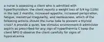 a nurse is assessing a client who is admitted with hyperthyroidism. the client reports a weight loss of 5/4 kg (12lb) in the last 2 months, increased appetite, increased perspiration, fatigue, menstrual irregularity, and restlessness. which of the following actions should the nurse take to prevent a thyroid crisis? A provide a quiet, low stimulus environment B administer aspirin as prescribed for any sign of hyperthermia C keep the client NPO D observe the client carefully for signs of hypocalcemia