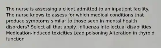 The nurse is assessing a client admitted to an inpatient facility. The nurse knows to assess for which medical conditions that produce symptoms similar to those seen in mental health disorders? Select all that apply. Influenza Intellectual disabilities Medication-induced toxicities Lead poisoning Alteration in thyroid function