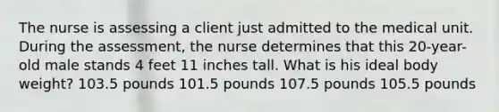 The nurse is assessing a client just admitted to the medical unit. During the assessment, the nurse determines that this 20-year-old male stands 4 feet 11 inches tall. What is his ideal body weight? 103.5 pounds 101.5 pounds 107.5 pounds 105.5 pounds