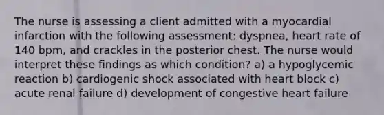 The nurse is assessing a client admitted with a myocardial infarction with the following assessment: dyspnea, heart rate of 140 bpm, and crackles in the posterior chest. The nurse would interpret these findings as which condition? a) a hypoglycemic reaction b) cardiogenic shock associated with heart block c) acute renal failure d) development of congestive heart failure