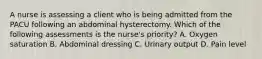 A nurse is assessing a client who is being admitted from the PACU following an abdominal hysterectomy. Which of the following assessments is the nurse's priority? A. Oxygen saturation B. Abdominal dressing C. Urinary output D. Pain level