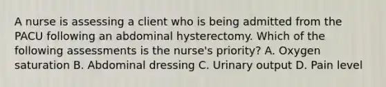 A nurse is assessing a client who is being admitted from the PACU following an abdominal hysterectomy. Which of the following assessments is the nurse's priority? A. Oxygen saturation B. Abdominal dressing C. Urinary output D. Pain level