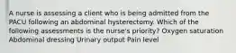 A nurse is assessing a client who is being admitted from the PACU following an abdominal hysterectomy. Which of the following assessments is the nurse's priority? Oxygen saturation Abdominal dressing Urinary output Pain level