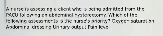 A nurse is assessing a client who is being admitted from the PACU following an abdominal hysterectomy. Which of the following assessments is the nurse's priority? Oxygen saturation Abdominal dressing Urinary output Pain level