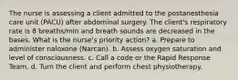 The nurse is assessing a client admitted to the postanesthesia care unit (PACU) after abdominal surgery. The client's respiratory rate is 8 breaths/min and breath sounds are decreased in the bases. What is the nurse's priority action? a. Prepare to administer naloxone (Narcan). b. Assess oxygen saturation and level of consciousness. c. Call a code or the Rapid Response Team. d. Turn the client and perform chest physiotherapy.