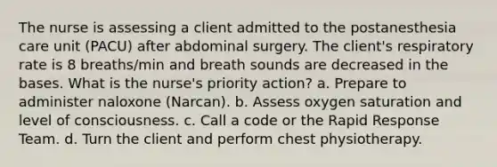 The nurse is assessing a client admitted to the postanesthesia care unit (PACU) after abdominal surgery. The client's respiratory rate is 8 breaths/min and breath sounds are decreased in the bases. What is the nurse's priority action? a. Prepare to administer naloxone (Narcan). b. Assess oxygen saturation and level of consciousness. c. Call a code or the Rapid Response Team. d. Turn the client and perform chest physiotherapy.