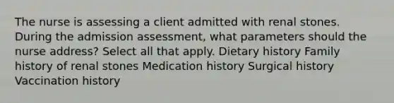 The nurse is assessing a client admitted with renal stones. During the admission assessment, what parameters should the nurse address? Select all that apply. Dietary history Family history of renal stones Medication history Surgical history Vaccination history