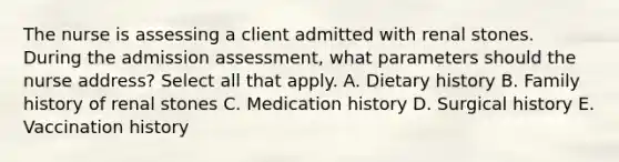 The nurse is assessing a client admitted with renal stones. During the admission assessment, what parameters should the nurse address? Select all that apply. A. Dietary history B. Family history of renal stones C. Medication history D. Surgical history E. Vaccination history