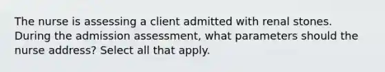 The nurse is assessing a client admitted with renal stones. During the admission assessment, what parameters should the nurse address? Select all that apply.