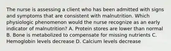 The nurse is assessing a client who has been admitted with signs and symptoms that are consistent with malnutrition. Which physiologic phenomenon would the nurse recognize as an early indicator of malnutrition? A. Protein stores are lower than normal B. Bone is metabolized to compensate for missing nutrients C. Hemoglobin levels decrease D. Calcium levels decrease