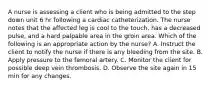 A nurse is assessing a client who is being admitted to the step down unit 6 hr following a cardiac catheterization. The nurse notes that the affected leg is cool to the touch, has a decreased pulse, and a hard palpable area in the groin area. Which of the following is an appropriate action by the nurse? A. Instruct the client to notify the nurse if there is any bleeding from the site. B. Apply pressure to the femoral artery. C. Monitor the client for possible deep vein thrombosis. D. Observe the site again in 15 min for any changes.