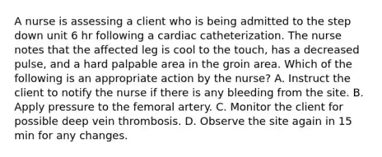 A nurse is assessing a client who is being admitted to the step down unit 6 hr following a cardiac catheterization. The nurse notes that the affected leg is cool to the touch, has a decreased pulse, and a hard palpable area in the groin area. Which of the following is an appropriate action by the nurse? A. Instruct the client to notify the nurse if there is any bleeding from the site. B. Apply pressure to the femoral artery. C. Monitor the client for possible deep vein thrombosis. D. Observe the site again in 15 min for any changes.