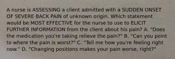 A nurse is ASSESSING a client admitted with a SUDDEN ONSET OF SEVERE BACK PAIN of unknown origin. Which statement would be MOST EFFECTIVE for the nurse to use to ELICIT FURTHER INFORMATION from the client about his pain? A. "Does the medication you're taking relieve the pain?" B. "Can you point to where the pain is worst?" C. "Tell me how you're feeling right now." D. "Changing positions makes your pain worse, right?"