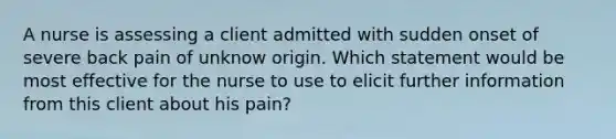 A nurse is assessing a client admitted with sudden onset of severe back pain of unknow origin. Which statement would be most effective for the nurse to use to elicit further information from this client about his pain?