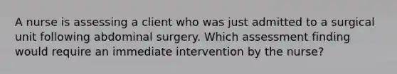 A nurse is assessing a client who was just admitted to a surgical unit following abdominal surgery. Which assessment finding would require an immediate intervention by the nurse?