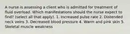 A nurse is assessing a client who is admitted for treatment of fluid overload. Which manifestations should the nurse expect to find? (select all that apply). 1. Increased pulse rate 2. Distended neck veins 3. Decreased blood pressure 4. Warm and pink skin 5. Skeletal muscle weakness