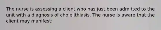 The nurse is assessing a client who has just been admitted to the unit with a diagnosis of cholelithiasis. The nurse is aware that the client may manifest: