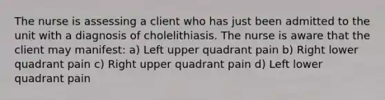 The nurse is assessing a client who has just been admitted to the unit with a diagnosis of cholelithiasis. The nurse is aware that the client may manifest: a) Left upper quadrant pain b) Right lower quadrant pain c) Right upper quadrant pain d) Left lower quadrant pain